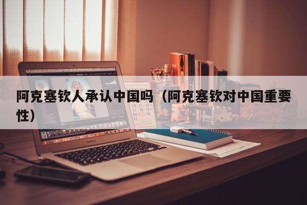 阿克塞钦人承认中国吗(阿克塞钦对中国重要性)