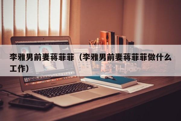 李雅男前妻蒋菲菲(李雅男前妻蒋菲菲做什么工作)