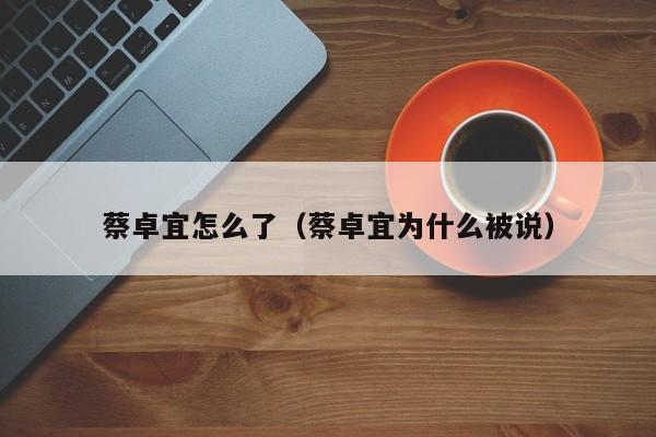 蔡卓宜怎么了(蔡卓宜为什么被说)