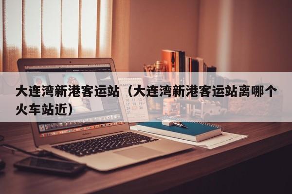 大连湾新港客运站(大连湾新港客运站离哪个火车站近)
