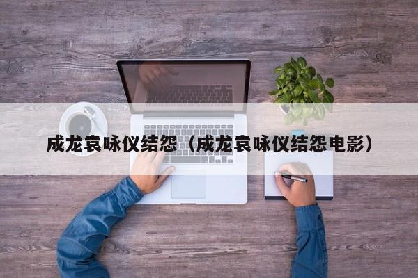 成龙袁咏仪结怨（成龙袁咏仪结怨电影）