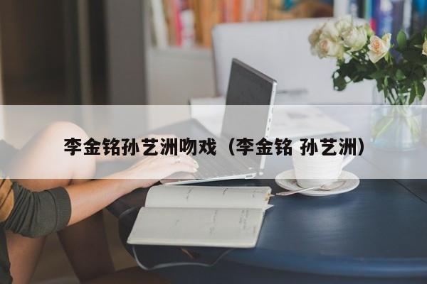 李金铭孙艺洲吻戏（李金铭 孙艺洲）