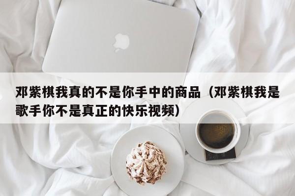 邓紫棋我真的不是你手中的商品（邓紫棋我是歌手你不是真正的快乐视频）
