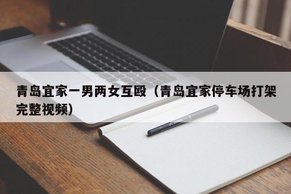 青岛宜家一男两女互殴(青岛宜家停车场打架完整视频)