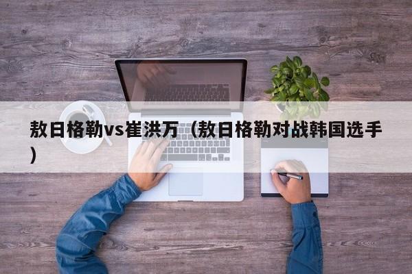 敖日格勒vs崔洪万（敖日格勒对战韩国选手）