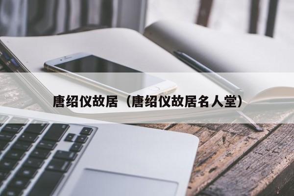 唐绍仪故居(唐绍仪故居名人堂)