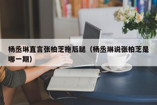 杨丞琳直言张柏芝拖后腿（杨丞琳说张柏芝是哪一期）