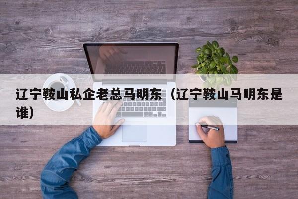 辽宁鞍山私企老总马明东(辽宁鞍山马明东是谁)