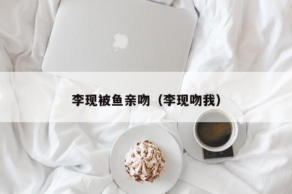 李现被鱼亲吻(李现吻我)