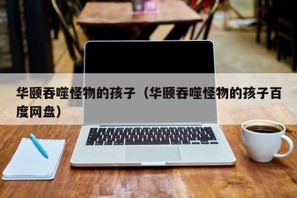 华颐吞噬怪物的孩子(华颐吞噬怪物的孩子百度网盘)