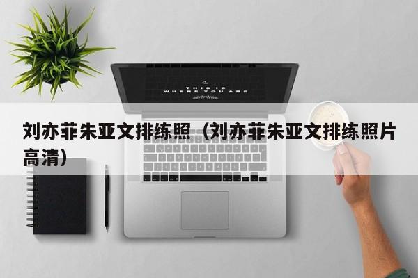 刘亦菲朱亚文排练照(刘亦菲朱亚文排练照片高清)